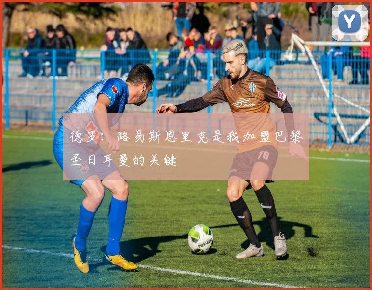 德罗：路易斯恩里克是我加盟巴黎圣日耳曼的关键