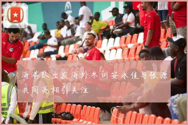 海港队出发海外冬训安永佳与张源共同亮相引关注