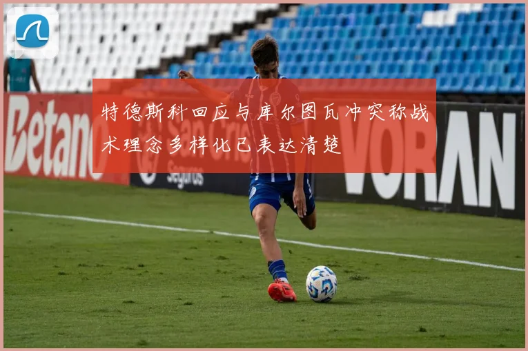 特德斯科回应与库尔图瓦冲突称战术理念多样化已表达清楚