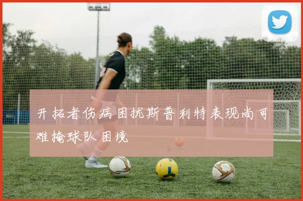 开拓者伤病困扰斯普利特表现尚可难掩球队困境