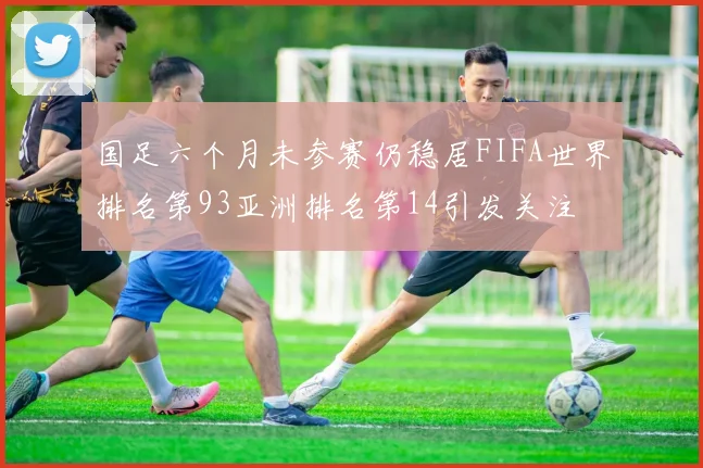 国足六个月未参赛仍稳居FIFA世界排名第93亚洲排名第14引发关注