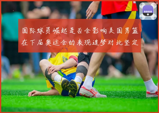 国际球员崛起是否会影响美国男篮在下届奥运会的表现追梦对此坚定回应