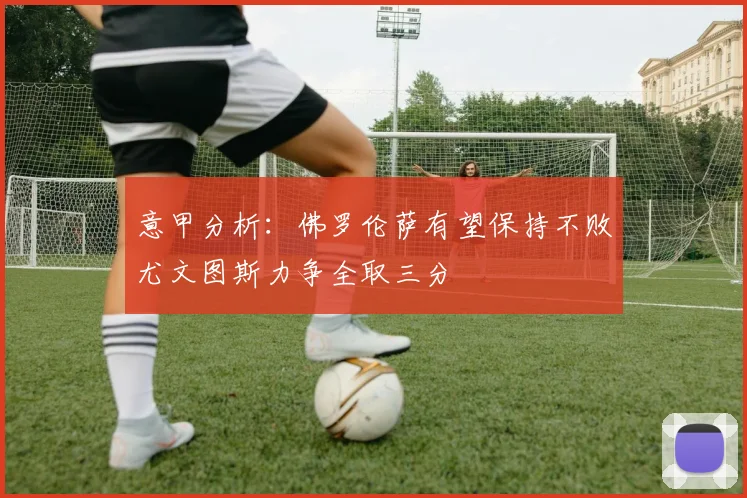 意甲分析：佛罗伦萨有望保持不败尤文图斯力争全取三分