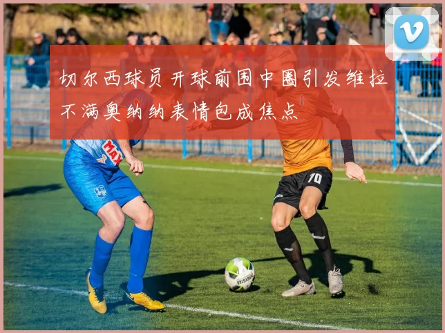 切尔西球员开球前围中圈引发维拉不满奥纳纳表情包成焦点