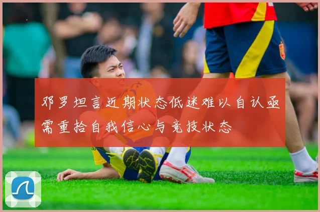 邓罗坦言近期状态低迷难以自认亟需重拾自我信心与竞技状态