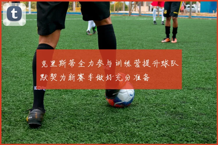 克里斯蒂全力参与训练营提升球队默契为新赛季做好充分准备