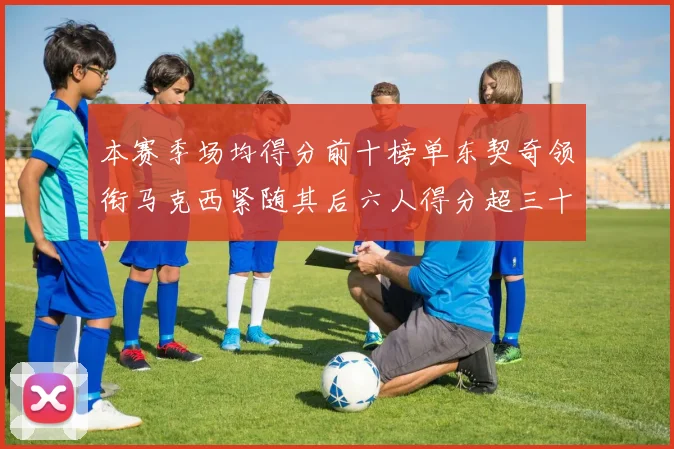本赛季场均得分前十榜单东契奇领衔马克西紧随其后六人得分超三十