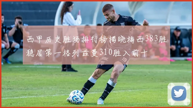 西甲历史胜场排行榜揭晓梅西383胜稳居第一格列兹曼310胜入前十