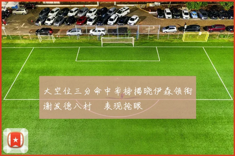 大空位三分命中率榜揭晓伊森领衔谢泼德八村塁表现抢眼