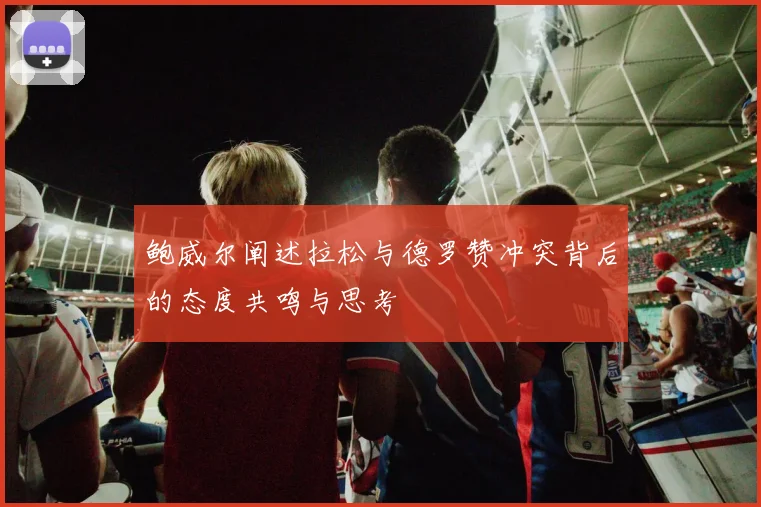 鲍威尔阐述拉松与德罗赞冲突背后的态度共鸣与思考