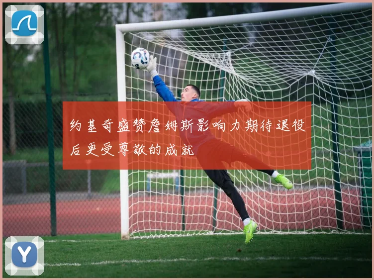 约基奇盛赞詹姆斯影响力期待退役后更受尊敬的成就