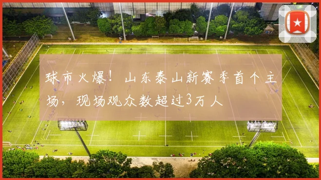 球市火爆！山东泰山新赛季首个主场，现场观众数超过3万人