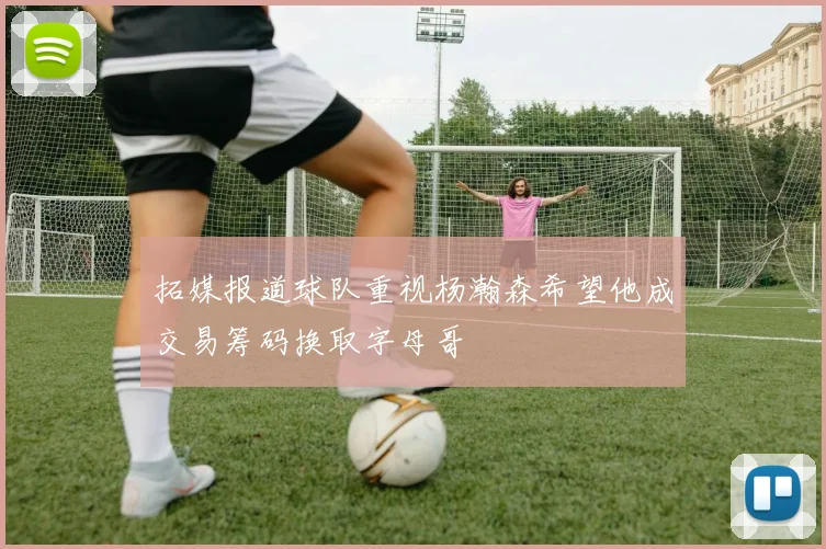 拓媒报道球队重视杨瀚森希望他成交易筹码换取字母哥
