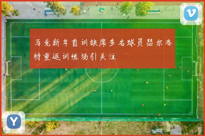 马竞新年首训缺席多名球员瑟尔洛特重返训练场引关注