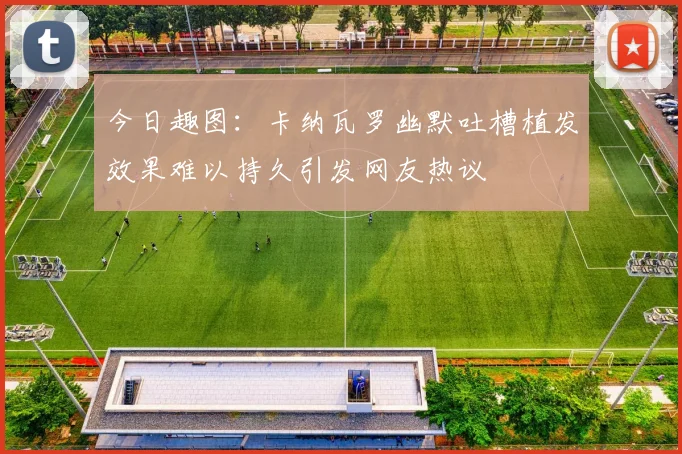 今日趣图：卡纳瓦罗幽默吐槽植发效果难以持久引发网友热议