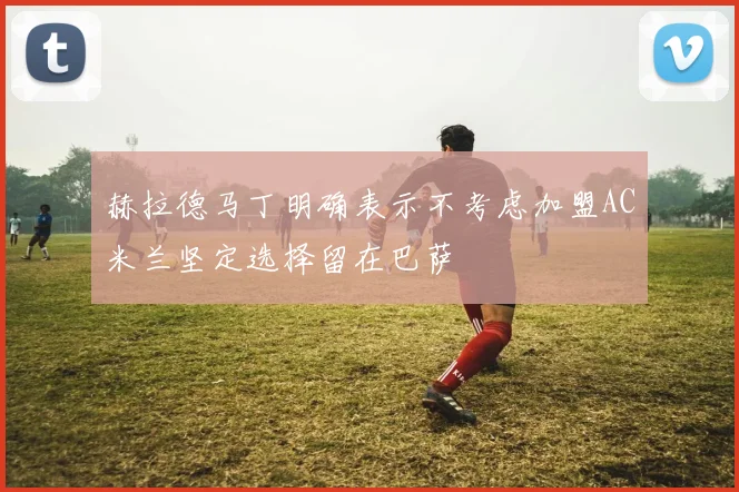 赫拉德马丁明确表示不考虑加盟AC米兰坚定选择留在巴萨