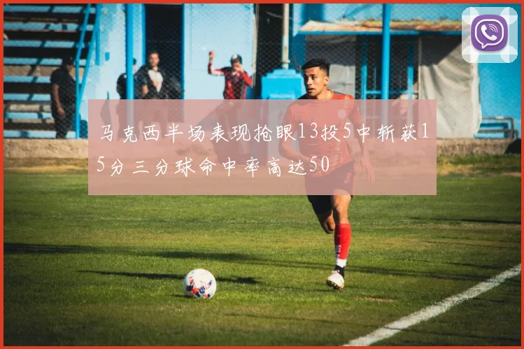 马克西半场表现抢眼13投5中斩获15分三分球命中率高达50