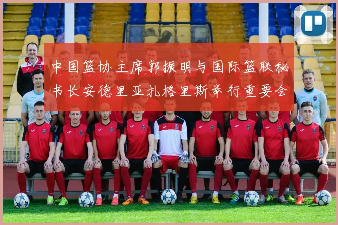 中国篮协主席郭振明与国际篮联秘书长安德里亚扎格里斯举行重要会晤