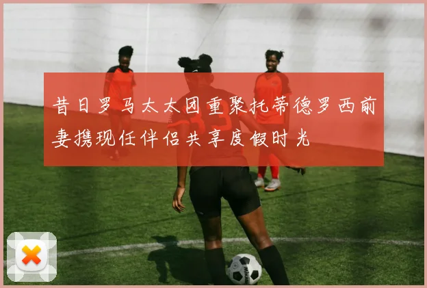 昔日罗马太太团重聚托蒂德罗西前妻携现任伴侣共享度假时光