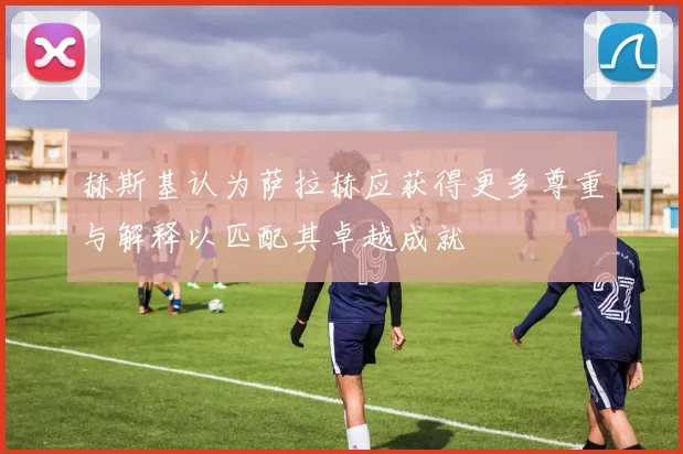 赫斯基认为萨拉赫应获得更多尊重与解释以匹配其卓越成就