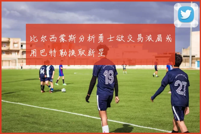 比尔西蒙斯分析勇士欲交易浓眉或用巴特勒换取新星