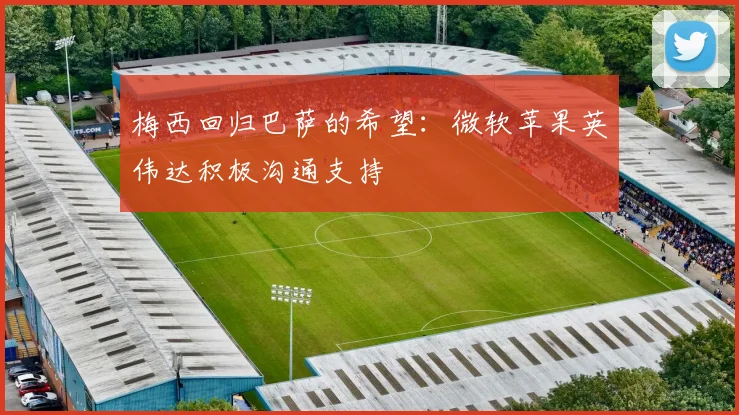 梅西回归巴萨的希望：微软苹果英伟达积极沟通支持