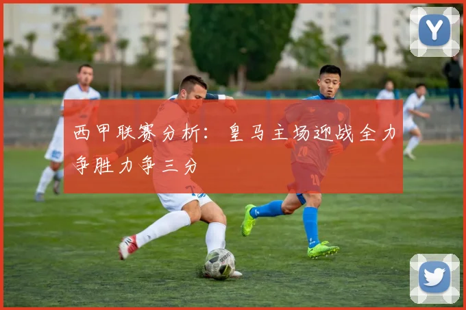 西甲联赛分析：皇马主场迎战全力争胜力争三分