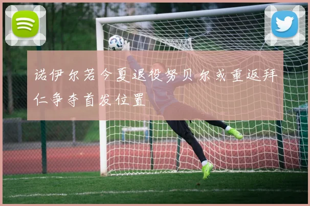 诺伊尔若今夏退役努贝尔或重返拜仁争夺首发位置