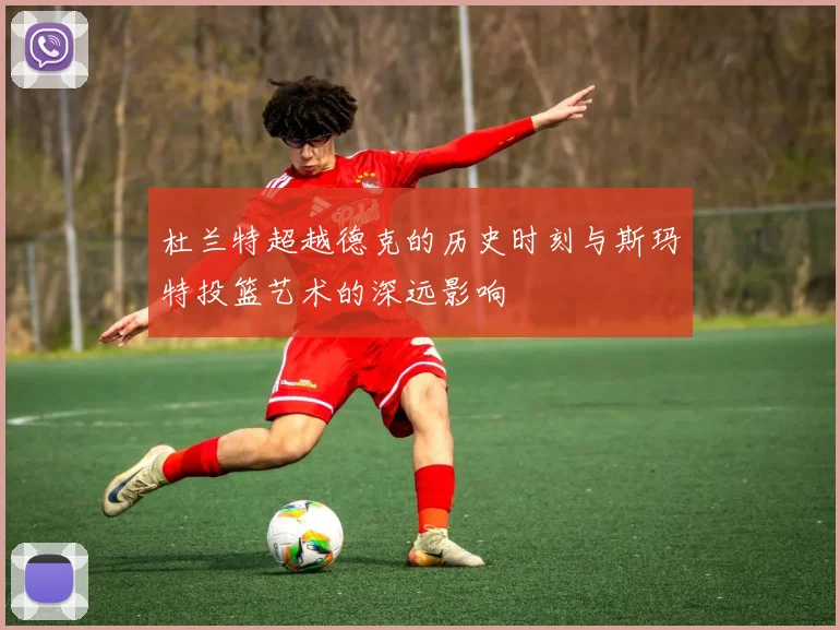 杜兰特超越德克的历史时刻与斯玛特投篮艺术的深远影响