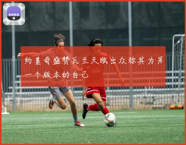 约基奇盛赞瓦兰天赋出众称其为另一个版本的自己
